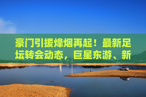 豪门引援烽烟再起！最新足坛转会动态，巨星东游、新星崛起，夏窗悬念揭晓，豪门引援烽烟再起，巨星东游新星崛起，夏窗转会悬念揭晓