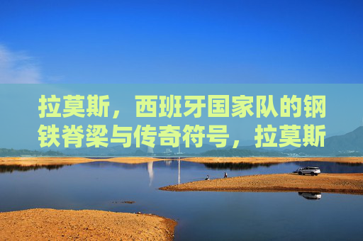拉莫斯，西班牙国家队的钢铁脊梁与传奇符号，拉莫斯，西班牙国家队的钢铁脊梁与传奇符号