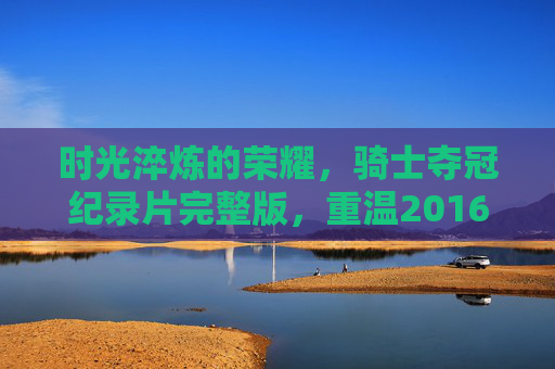 时光淬炼的荣耀，骑士夺冠纪录片完整版，重温2016年史诗逆转，时光淬炼的荣耀，2016骑士史诗逆转夺冠纪录片完整版
