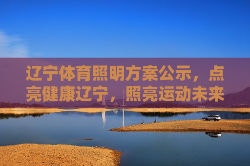 辽宁体育照明方案公示，点亮健康辽宁，照亮运动未来，辽宁体育照明方案公示，点亮健康辽宁，照亮运动未来