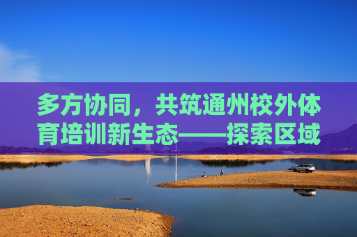 多方协同，共筑通州校外体育培训新生态——探索区域合作赋能青少年健康成长，多方协同共筑通州校外体育培训新生态 赋能青少年健康成长