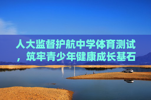人大监督护航中学体育测试，筑牢青少年健康成长基石，人大监督护航中学体育测试 筑牢青少年健康成长基石