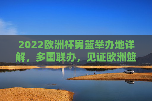 2022欧洲杯男篮举办地详解，多国联办，见证欧洲篮球巅峰对决，2022欧洲杯男篮多国联办，见证欧洲篮球巅峰对决