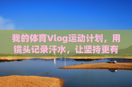 我的体育Vlog运动计划，用镜头记录汗水，让坚持更有温度，体育Vlog，镜头记录汗水，让坚持有温度