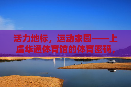 活力地标，运动家园——上虞华通体育馆的体育密码，活力地标，运动家园，上虞华通体育馆的体育密码