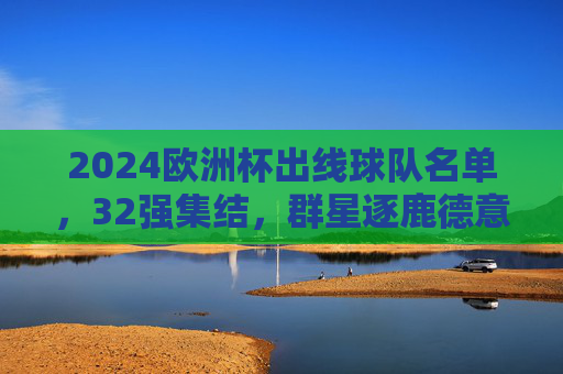 2024欧洲杯出线球队名单，32强集结，群星逐鹿德意志，2024欧洲杯32强集结 德意志群星逐鹿
