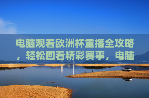 电脑观看欧洲杯重播全攻略，轻松回看精彩赛事，电脑看欧洲杯重播全攻略，轻松回看精彩赛事