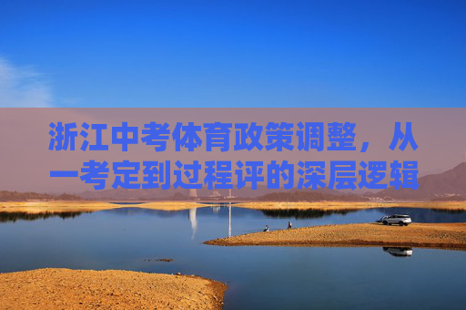 浙江中考体育政策调整，从一考定到过程评的深层逻辑，浙江中考体育政策调整，从一考定到过程评的深层逻辑