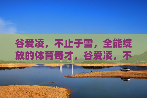 谷爱凌，不止于雪，全能绽放的体育奇才，谷爱凌，不止于雪，全能体育奇才