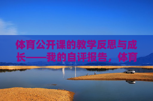 体育公开课的教学反思与成长——我的自评报告，体育公开课教学反思与成长自评报告