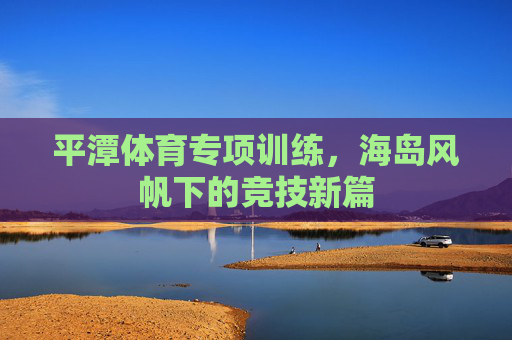 平潭体育专项训练，海岛风帆下的竞技新篇