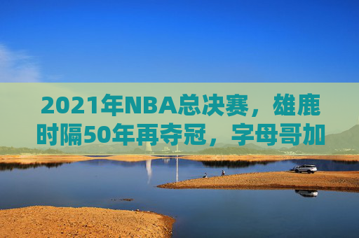 2021年NBA总决赛，雄鹿时隔50年再夺冠，字母哥加冕历史新王！雄鹿时隔50年夺冠 字母哥加冕历史新王