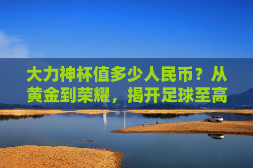 大力神杯值多少人民币？从黄金到荣耀，揭开足球至高荣誉的天价之谜