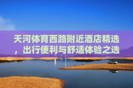天河体育西路附近酒店精选，出行便利与舒适体验之选，天河体育西路精选酒店，便利出行与舒适体验之选