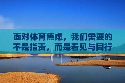 面对体育焦虑，我们需要的不是指责，而是看见与同行，体育焦虑，放下指责，看见同行