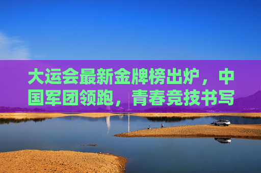 大运会最新金牌榜出炉，中国军团领跑，青春竞技书写传奇，大运会最新金牌榜出炉，中国军团领跑，青春竞技书写传奇