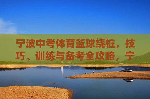 宁波中考体育篮球绕桩，技巧、训练与备考全攻略，宁波中考体育篮球绕桩全攻略，技巧、训练与备考