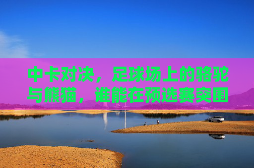中卡对决，足球场上的骆驼与熊猫，谁能在预选赛突围？中卡对决，骆驼熊猫谁能预选赛突围？
