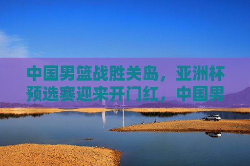 中国男篮战胜关岛，亚洲杯预选赛迎来开门红，中国男篮战胜关岛 亚洲杯预选赛开门红