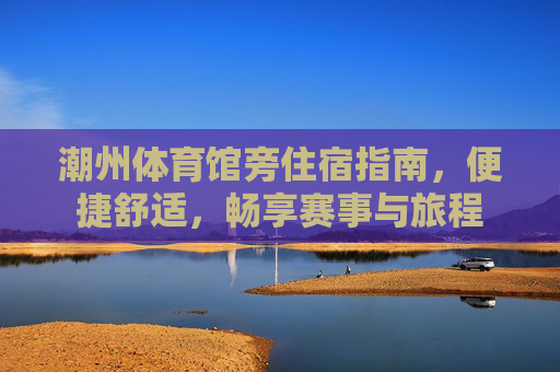 潮州体育馆旁住宿指南，便捷舒适，畅享赛事与旅程