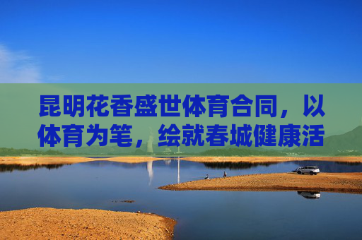 昆明花香盛世体育合同，以体育为笔，绘就春城健康活力新图景，体育为笔，绘春城健康活力新图景