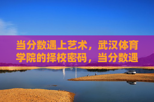 当分数遇上艺术，武汉体育学院的择校密码，当分数遇上艺术，武汉体育学院的择校密码