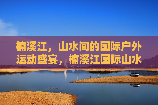 楠溪江，山水间的国际户外运动盛宴，楠溪江国际山水户外运动盛宴