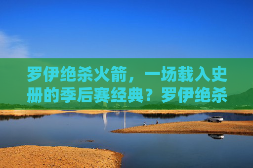 罗伊绝杀火箭，一场载入史册的季后赛经典？罗伊绝杀火箭，载入史册的季后赛经典？