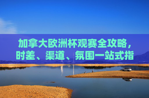 加拿大欧洲杯观赛全攻略，时差、渠道、氛围一站式指南，加拿大欧洲杯观赛全攻略