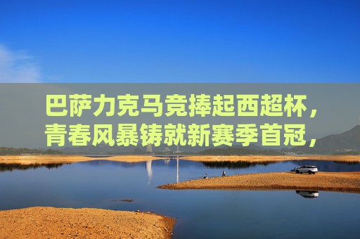 巴萨力克马竞捧起西超杯，青春风暴铸就新赛季首冠，巴萨青春风暴力克马竞 捧起西超杯夺新赛季首冠