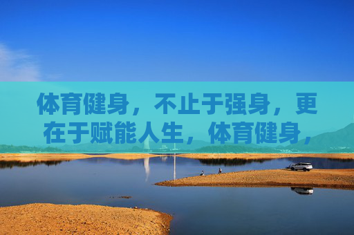体育健身，不止于强身，更在于赋能人生，体育健身，不止强身，更赋能人生