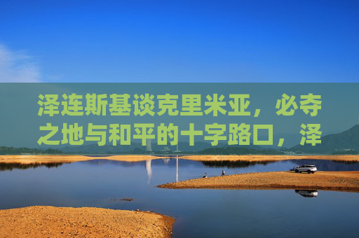 泽连斯基谈克里米亚，必夺之地与和平的十字路口，泽连斯基谈克里米亚，必夺之地与和平的十字路口