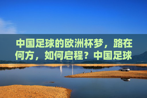 中国足球的欧洲杯梦，路在何方，如何启程？中国足球欧洲杯梦，启程之路在何方？