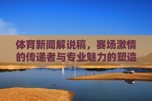 体育新闻解说稿，赛场激情的传递者与专业魅力的塑造者，体育新闻解说稿，赛场激情传递者与专业魅力塑造者