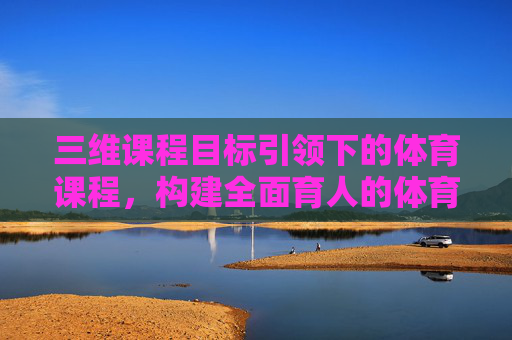 三维课程目标引领下的体育课程，构建全面育人的体育教育新生态，三维目标引领体育课程构建全面育人新生态