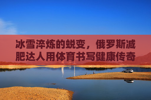 冰雪淬炼的蜕变，俄罗斯减肥达人用体育书写健康传奇，冰雪淬炼蜕变，俄罗斯减肥达人用体育书写的健康传奇
