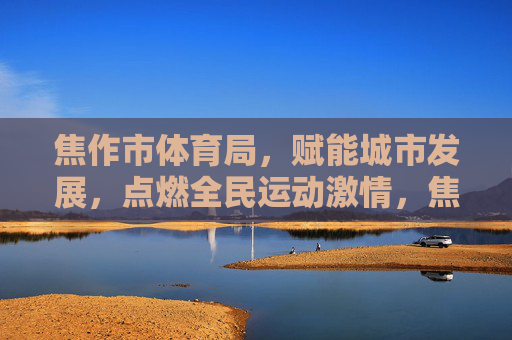 焦作市体育局，赋能城市发展，点燃全民运动激情，焦作市体育局，赋能城市发展，点燃全民运动激情