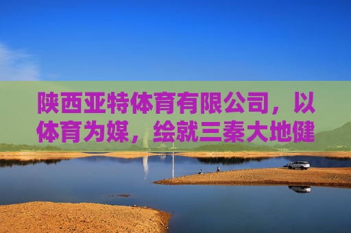 陕西亚特体育有限公司，以体育为媒，绘就三秦大地健康活力新图景，体育为媒 绘就三秦健康活力新图景