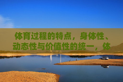 体育过程的特点，身体性、动态性与价值性的统一，体育过程，身体性、动态性与价值性的统一