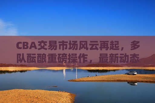 CBA交易市场风云再起，多队酝酿重磅操作，最新动态汇总