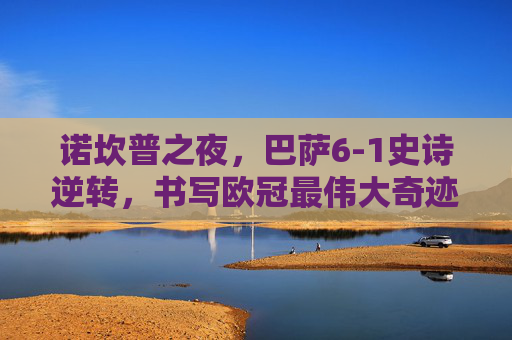 诺坎普之夜，巴萨6-1史诗逆转，书写欧冠最伟大奇迹！诺坎普史诗逆转！巴萨6-1书写欧冠最伟大奇迹