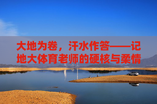 大地为卷，汗水作答——记地大体育老师的硬核与柔情，大地为卷，汗水作答，地大体育老师的硬核柔情