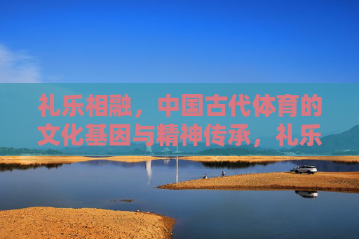 礼乐相融，中国古代体育的文化基因与精神传承，礼乐相融，中国古代体育的文化基因与精神传承