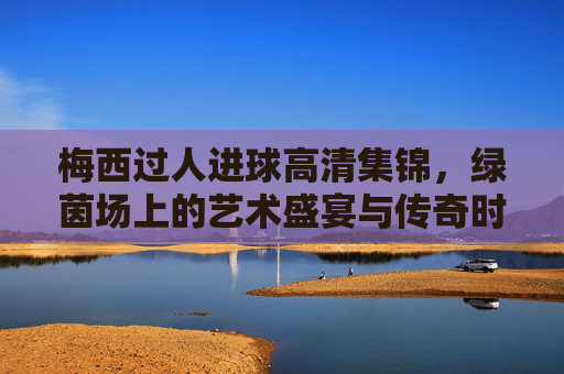 梅西过人进球高清集锦，绿茵场上的艺术盛宴与传奇时刻，梅西过人进球，绿茵艺术与传奇瞬间