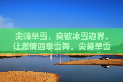 尖峰旱雪，突破冰雪边界，让激情四季雪舞，尖峰旱雪，破界四季，激情雪舞