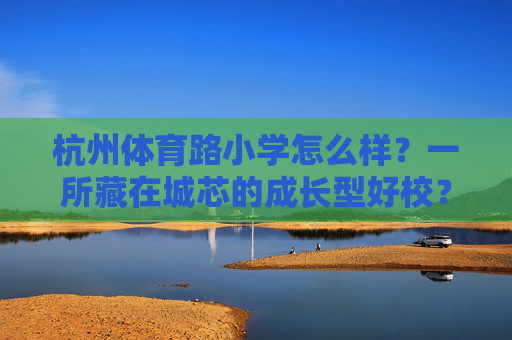 杭州体育路小学怎么样？一所藏在城芯的成长型好校？杭州体育路小学，藏在城芯的成长型好校