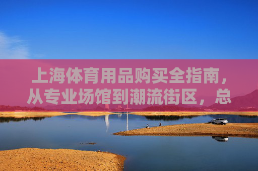 上海体育用品购买全指南，从专业场馆到潮流街区，总有一处适合你，上海体育用品购买全指南，从专业场馆到潮流街区，总有一处适合你