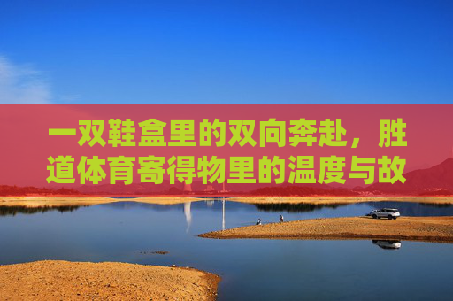 一双鞋盒里的双向奔赴，胜道体育寄得物里的温度与故事，鞋盒里的双向奔赴，胜道体育寄得物的温度与故事