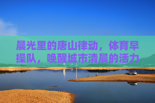 晨光里的唐山律动，体育早操队，唤醒城市清晨的活力密码，律动晨光，唐山早操队唤醒城市活力