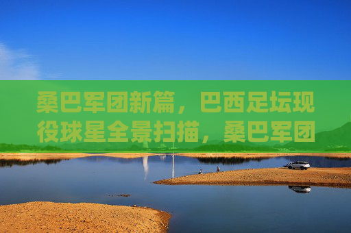 桑巴军团新篇，巴西足坛现役球星全景扫描，桑巴军团新篇，巴西现役球星全景扫描